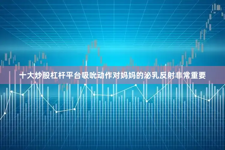 十大炒股杠杆平台吸吮动作对妈妈的泌乳反射非常重要