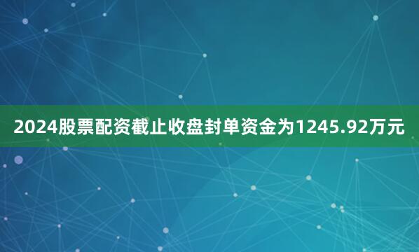 2024股票配资截止收盘封单资金为1245.92万元