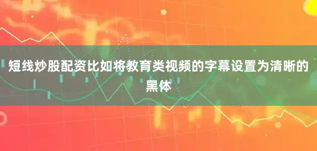短线炒股配资比如将教育类视频的字幕设置为清晰的黑体