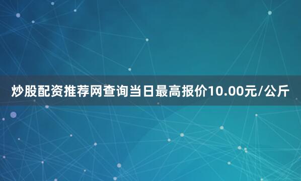 炒股配资推荐网查询当日最高报价10.00元/公斤