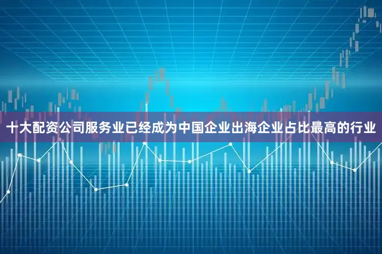 十大配资公司服务业已经成为中国企业出海企业占比最高的行业