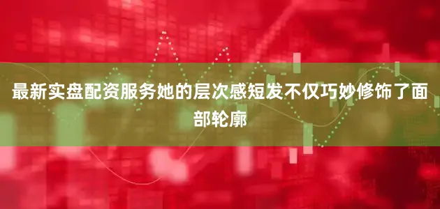最新实盘配资服务她的层次感短发不仅巧妙修饰了面部轮廓