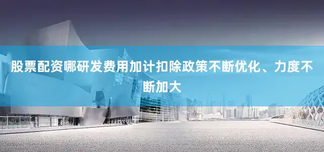 股票配资哪研发费用加计扣除政策不断优化、力度不断加大
