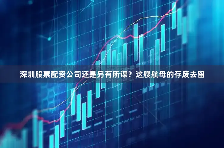 深圳股票配资公司还是另有所谋？这艘航母的存废去留
