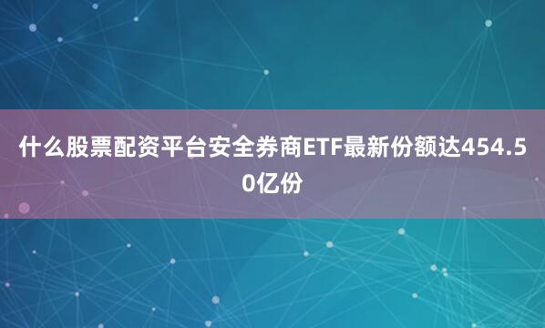 什么股票配资平台安全券商ETF最新份额达454.50亿份