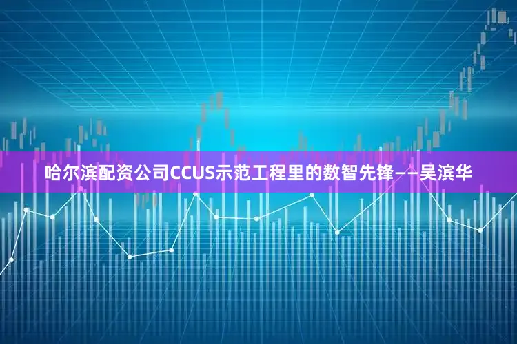 哈尔滨配资公司CCUS示范工程里的数智先锋——吴滨华