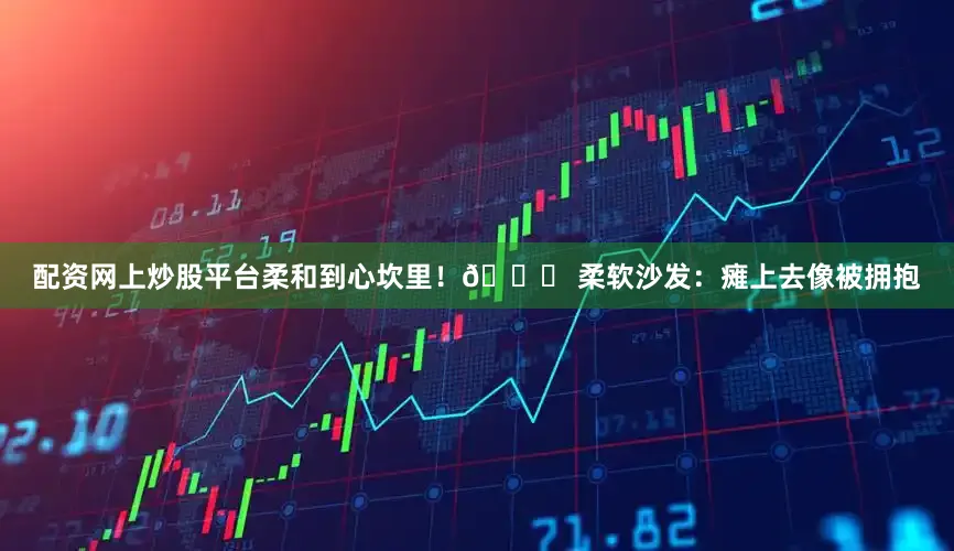 配资网上炒股平台柔和到心坎里！👉 柔软沙发：瘫上去像被拥抱