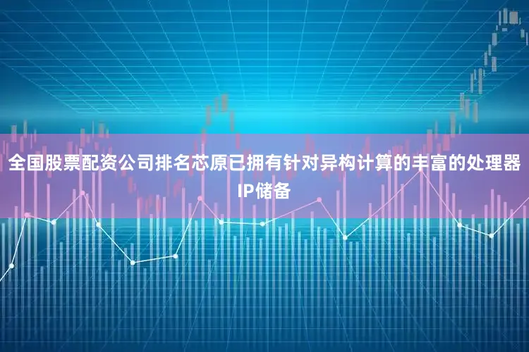 全国股票配资公司排名芯原已拥有针对异构计算的丰富的处理器IP储备