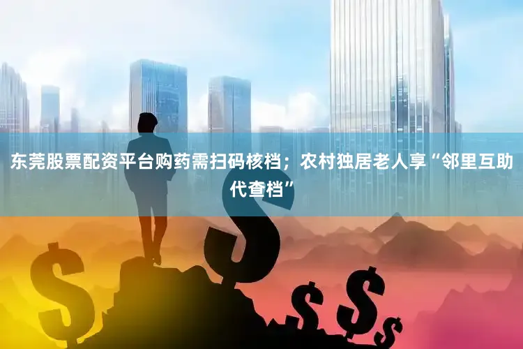 东莞股票配资平台购药需扫码核档；农村独居老人享“邻里互助代查档”