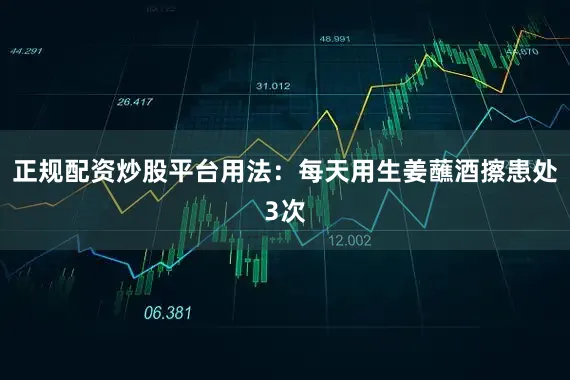正规配资炒股平台用法：每天用生姜蘸酒擦患处3次