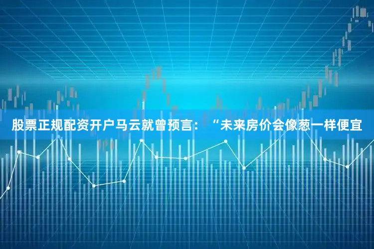 股票正规配资开户马云就曾预言： “未来房价会像葱一样便宜